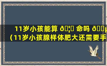 11岁小孩能算 🦋 命吗 🌵 （11岁小孩腺样体肥大还需要手术吗）